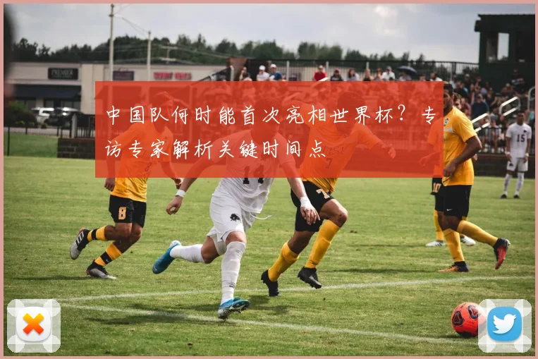 中国队何时能首次亮相世界杯？专访专家解析关键时间点