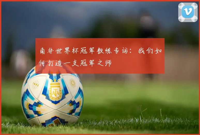 南非世界杯冠军教练专访：我们如何打造一支冠军之师