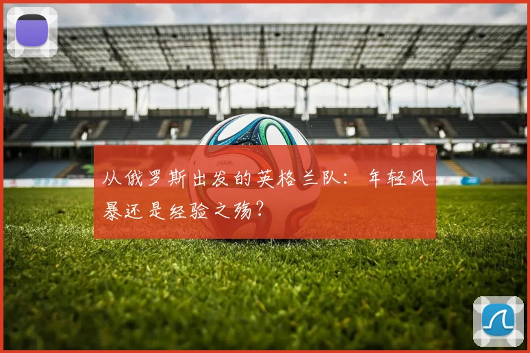 从俄罗斯出发的英格兰队：年轻风暴还是经验之殇？