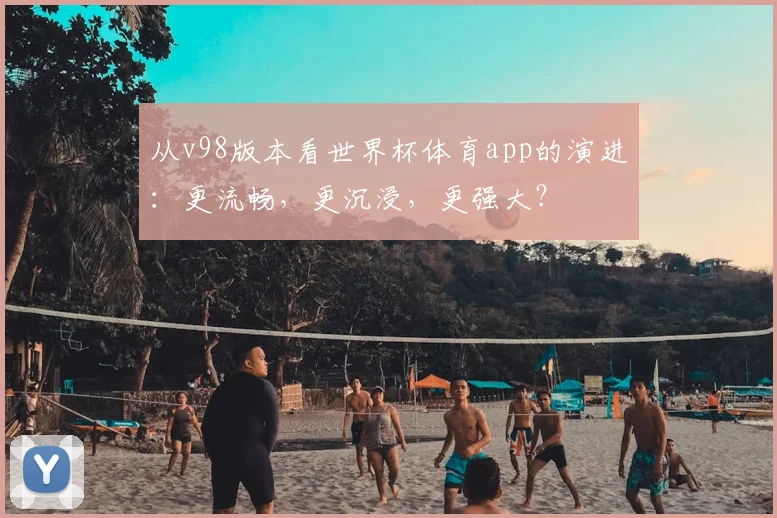 从v98版本看世界杯体育app的演进：更流畅，更沉浸，更强大？