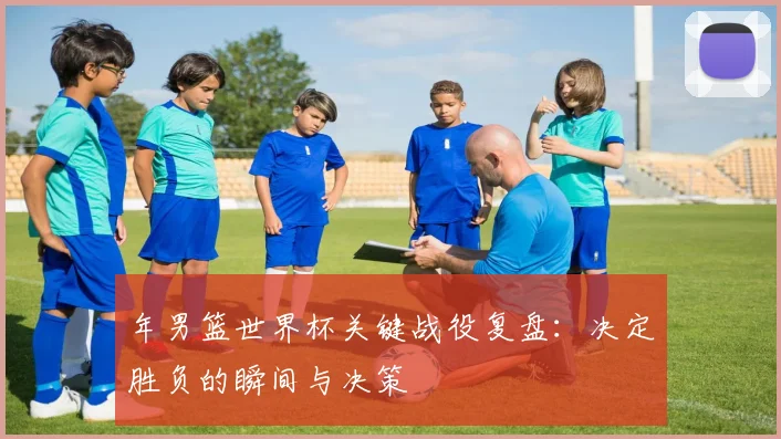年男篮世界杯关键战役复盘：决定胜负的瞬间与决策