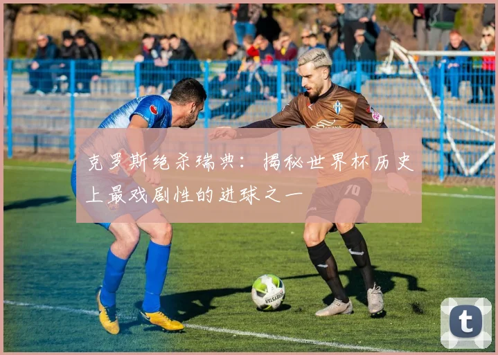 克罗斯绝杀瑞典：揭秘世界杯历史上最戏剧性的进球之一