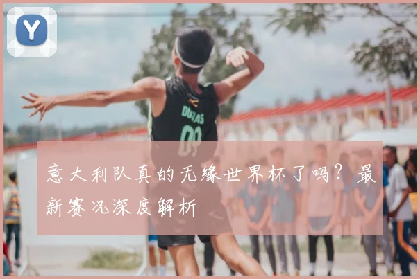 意大利队真的无缘世界杯了吗?最新赛况深度解析