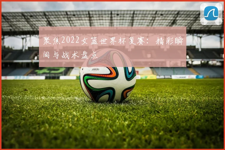 聚焦2022女篮世界杯复赛:精彩瞬间与战术盘点