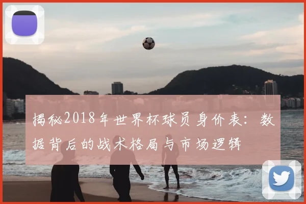 揭秘2018年世界杯球员身价表：数据背后的战术格局与市场逻辑