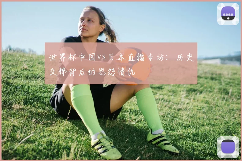 世界杯中国vs日本直播专访：历史交锋背后的恩怨情仇