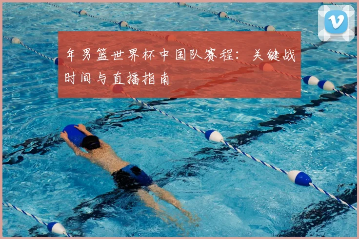 年男篮世界杯中国队赛程：关键战时间与直播指南