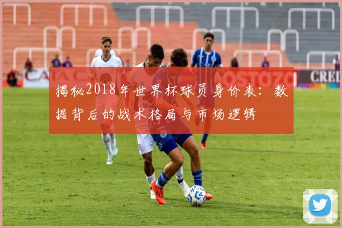 揭秘2018年世界杯球员身价表:数据背后的战术格局与市场逻辑