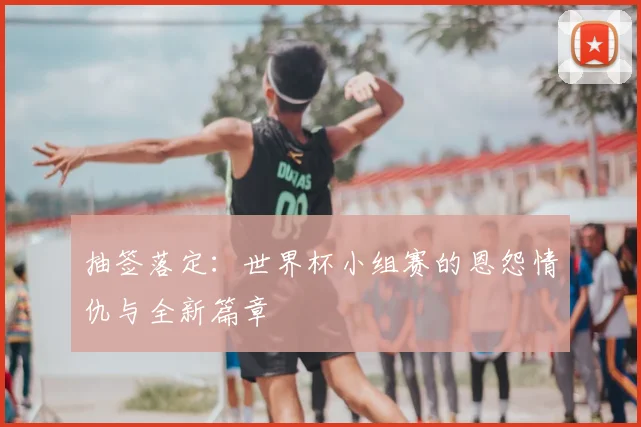 抽签落定:世界杯小组赛的恩怨情仇与全新篇章