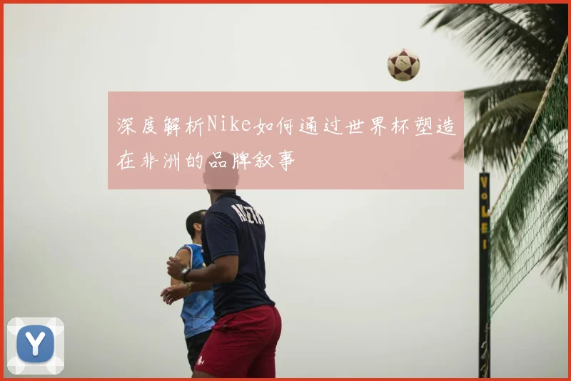 深度解析Nike如何通过世界杯塑造在非洲的品牌叙事