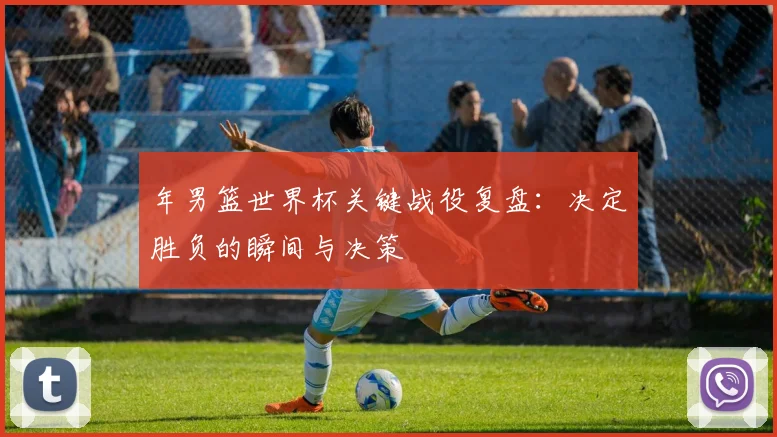 年男篮世界杯关键战役复盘：决定胜负的瞬间与决策