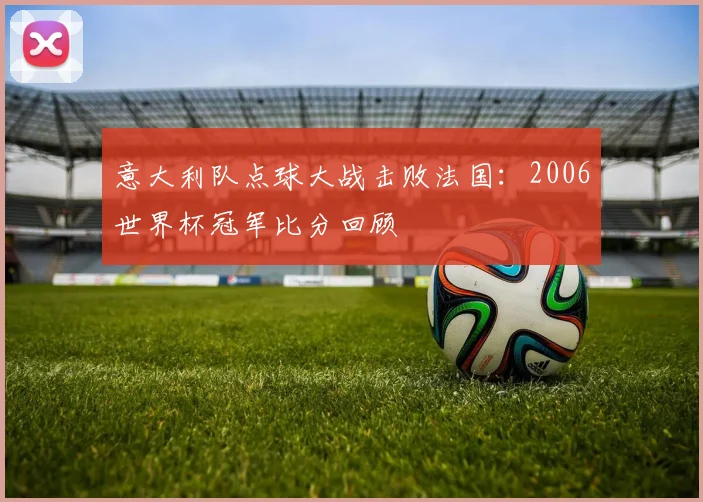 意大利队点球大战击败法国:2006世界杯冠军比分回顾