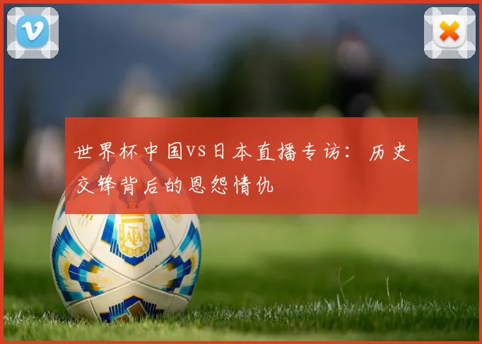 世界杯中国vs日本直播专访：历史交锋背后的恩怨情仇