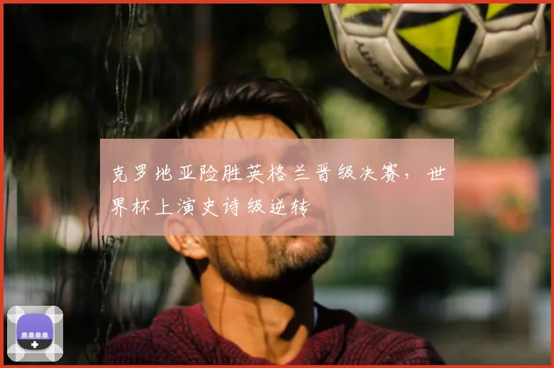 克罗地亚险胜英格兰晋级决赛，世界杯上演史诗级逆转