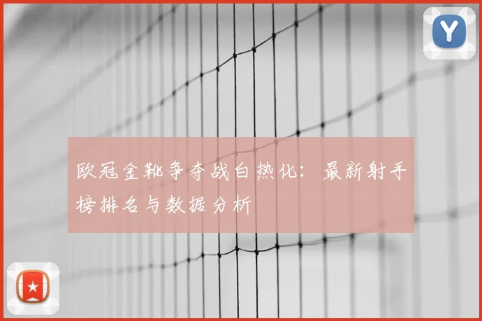 欧冠金靴争夺战白热化:最新射手榜排名与数据分析