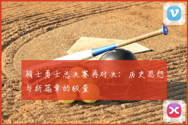 骑士勇士总决赛再对决：历史恩怨与新篇章的较量
