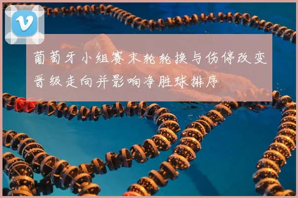 葡萄牙小组赛末轮轮换与伤停改变晋级走向并影响净胜球排序
