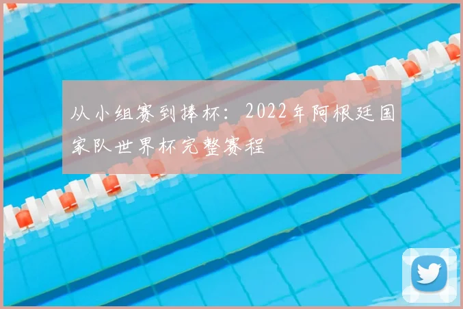 从小组赛到捧杯：2022年阿根廷国家队世界杯完整赛程