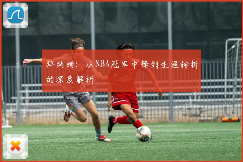 拜纳姆：从NBA冠军中锋到生涯转折的深度解析