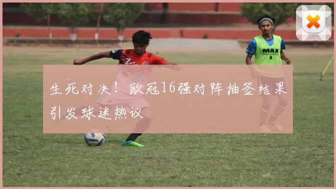 生死对决！欧冠16强对阵抽签结果引发球迷热议
