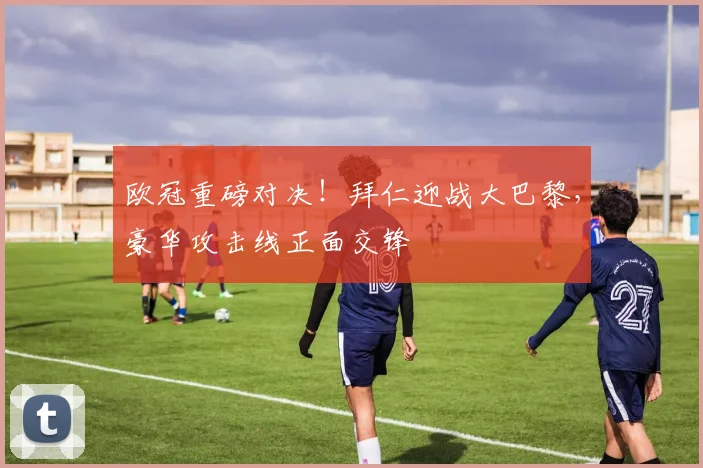 欧冠重磅对决!拜仁迎战大巴黎,豪华攻击线正面交锋