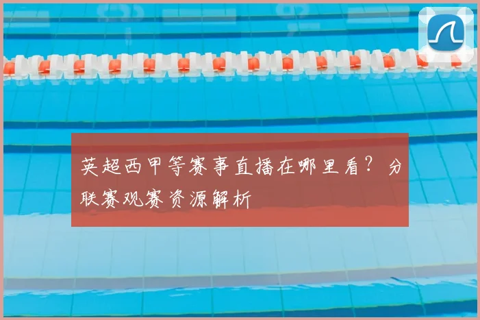 英超西甲等赛事直播在哪里看？分联赛观赛资源解析
