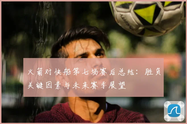 火箭对快船第七场赛后总结：胜负关键因素与未来赛季展望