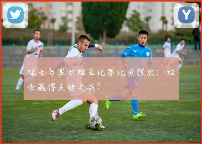 瑞士与塞尔维亚比赛比分预测：谁会赢得关键之战？