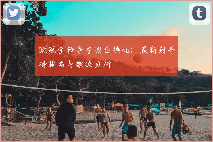 欧冠金靴争夺战白热化:最新射手榜排名与数据分析