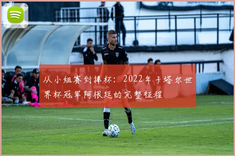 从小组赛到捧杯：2022年卡塔尔世界杯冠军阿根廷的完整征程