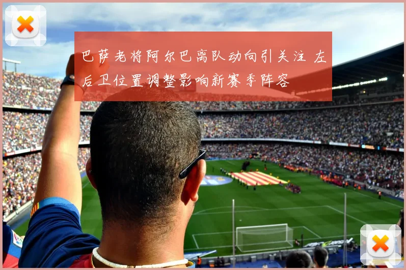 巴萨老将阿尔巴离队动向引关注 左后卫位置调整影响新赛季阵容